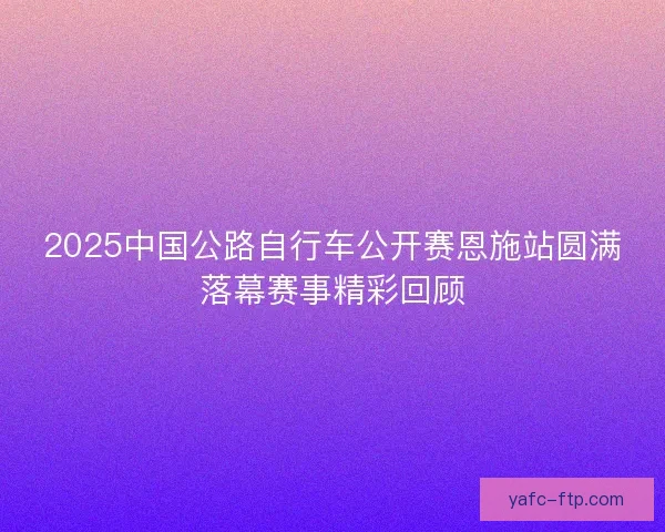 2025中国公路自行车公开赛恩施站圆满落幕赛事精彩回顾