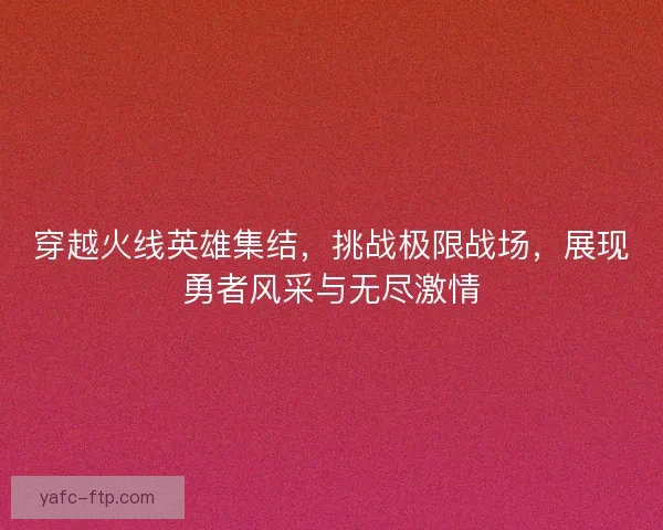 穿越火线英雄集结，挑战极限战场，展现勇者风采与无尽激情