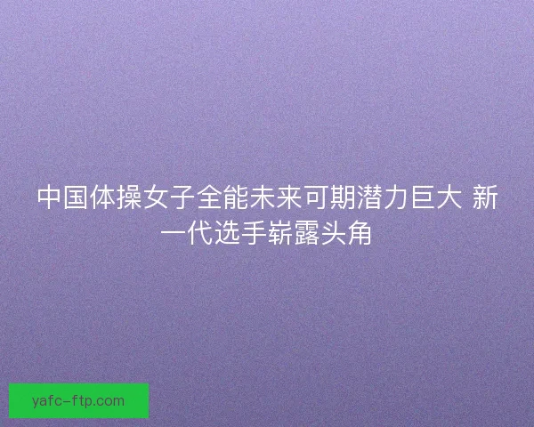 中国体操女子全能未来可期潜力巨大 新一代选手崭露头角