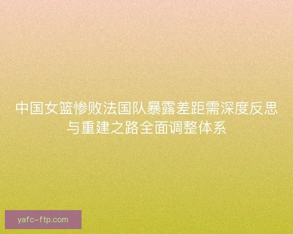 中国女篮惨败法国队暴露差距需深度反思与重建之路全面调整体系