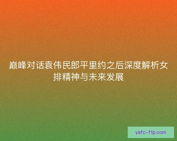 巅峰对话袁伟民郎平里约之后深度解析女排精神与未来发展