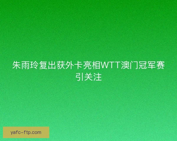 朱雨玲复出获外卡亮相WTT澳门冠军赛引关注