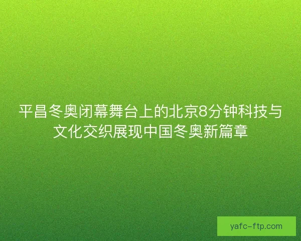 平昌冬奥闭幕舞台上的北京8分钟科技与文化交织展现中国冬奥新篇章